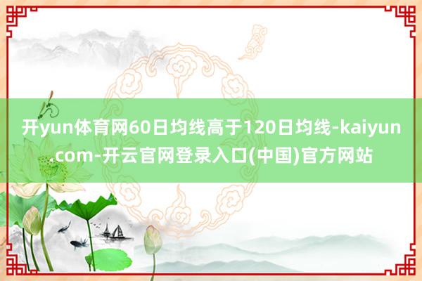 开yun体育网60日均线高于120日均线-kaiyun.com-开云官网登录入口(中国)官方网站