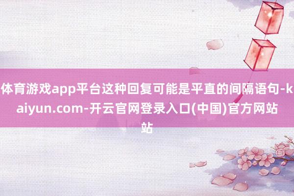 体育游戏app平台这种回复可能是平直的间隔语句-kaiyun.com-开云官网登录入口(中国)官方网站