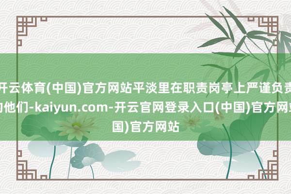 开云体育(中国)官方网站平淡里在职责岗亭上严谨负责的他们-kaiyun.com-开云官网登录入口(中国)官方网站