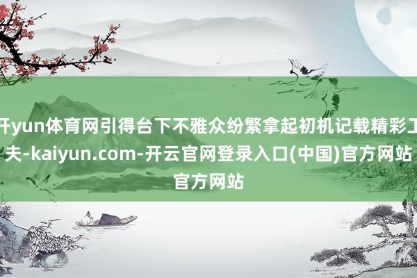 开yun体育网引得台下不雅众纷繁拿起初机记载精彩工夫-kaiyun.com-开云官网登录入口(中国)官方网站