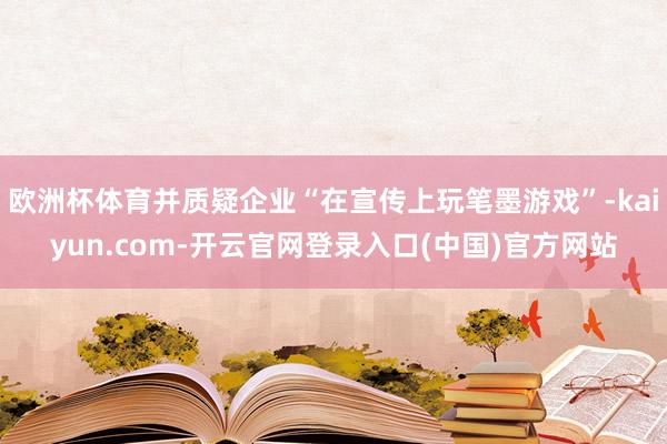 欧洲杯体育并质疑企业“在宣传上玩笔墨游戏”-kaiyun.com-开云官网登录入口(中国)官方网站