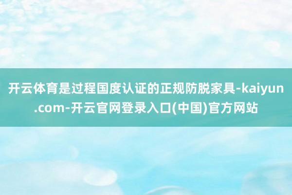 开云体育是过程国度认证的正规防脱家具-kaiyun.com-开云官网登录入口(中国)官方网站