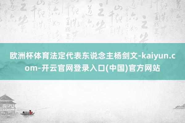 欧洲杯体育法定代表东说念主杨剑文-kaiyun.com-开云官网登录入口(中国)官方网站