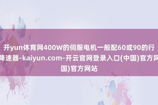 开yun体育网400W的伺服电机一般配60或90的行星降速器-kaiyun.com-开云官网登录入口(中国)官方网站