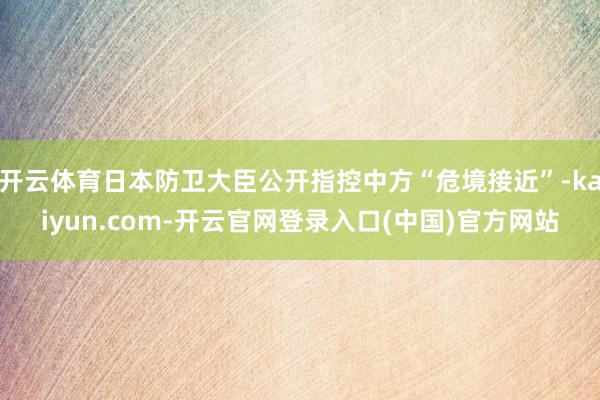开云体育日本防卫大臣公开指控中方“危境接近”-kaiyun.com-开云官网登录入口(中国)官方网站