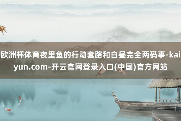 欧洲杯体育夜里鱼的行动套路和白昼完全两码事-kaiyun.com-开云官网登录入口(中国)官方网站