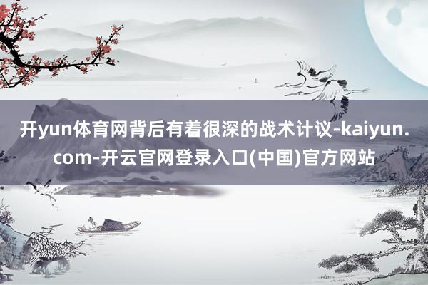 开yun体育网背后有着很深的战术计议-kaiyun.com-开云官网登录入口(中国)官方网站