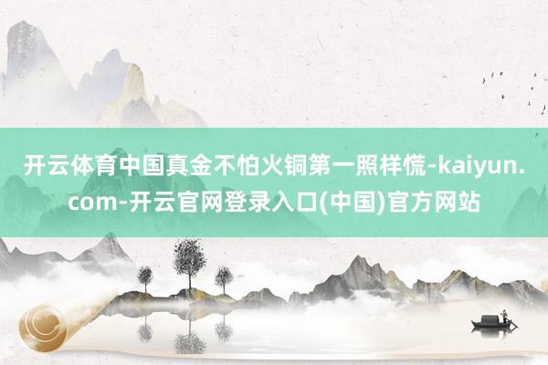 开云体育中国真金不怕火铜第一照样慌-kaiyun.com-开云官网登录入口(中国)官方网站