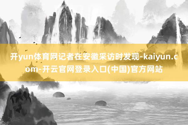 开yun体育网记者在安徽采访时发现-kaiyun.com-开云官网登录入口(中国)官方网站