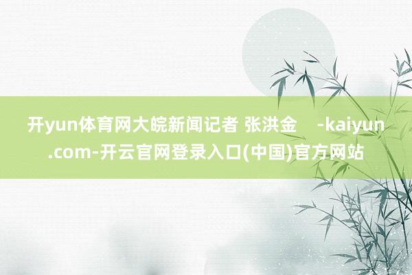 开yun体育网大皖新闻记者 张洪金    -kaiyun.com-开云官网登录入口(中国)官方网站