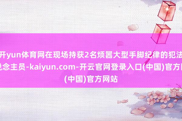 开yun体育网在现场持获2名烦嚣大型手脚纪律的犯法东说念主员-kaiyun.com-开云官网登录入口(中国)官方网站