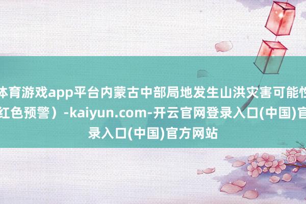 体育游戏app平台内蒙古中部局地发生山洪灾害可能性很大（红色预警）-kaiyun.com-开云官网登录入口(中国)官方网站