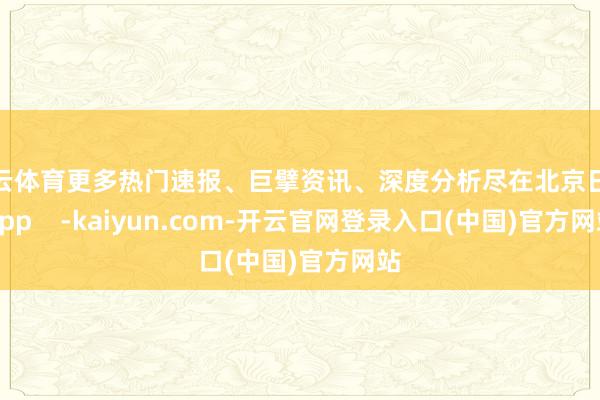 开云体育更多热门速报、巨擘资讯、深度分析尽在北京日报App    -kaiyun.com-开云官网登录入口(中国)官方网站