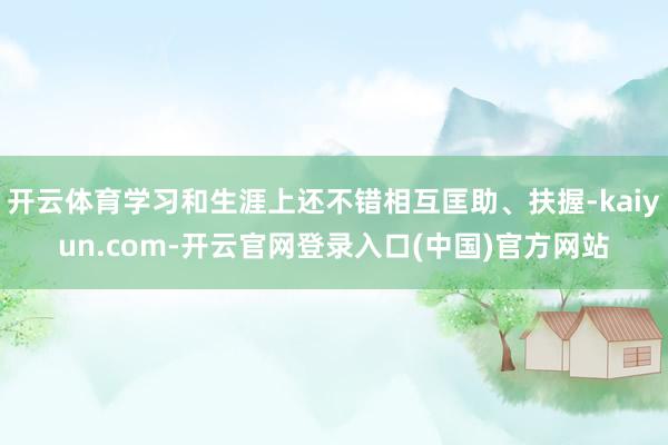 开云体育学习和生涯上还不错相互匡助、扶握-kaiyun.com-开云官网登录入口(中国)官方网站