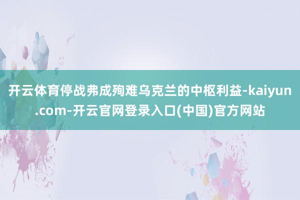 开云体育停战弗成殉难乌克兰的中枢利益-kaiyun.com-开云官网登录入口(中国)官方网站
