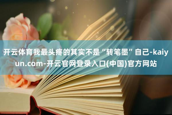 开云体育我最头疼的其实不是“转笔墨”自己-kaiyun.com-开云官网登录入口(中国)官方网站