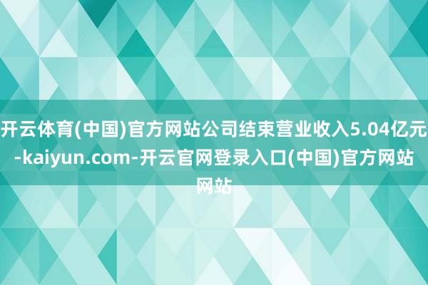 开云体育(中国)官方网站公司结束营业收入5.04亿元-kaiyun.com-开云官网登录入口(中国)官方网站