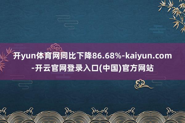 开yun体育网同比下降86.68%-kaiyun.com-开云官网登录入口(中国)官方网站