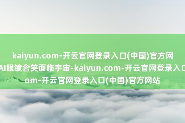 kaiyun.com-开云官网登录入口(中国)官方网站雷军带着小米AI眼镜含笑面临宇宙-kaiyun.com-开云官网登录入口(中国)官方网站