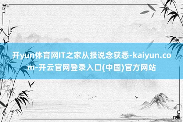开yun体育网IT之家从报说念获悉-kaiyun.com-开云官网登录入口(中国)官方网站