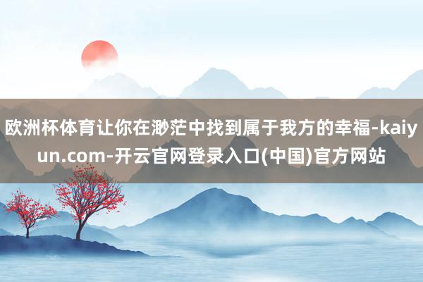 欧洲杯体育让你在渺茫中找到属于我方的幸福-kaiyun.com-开云官网登录入口(中国)官方网站