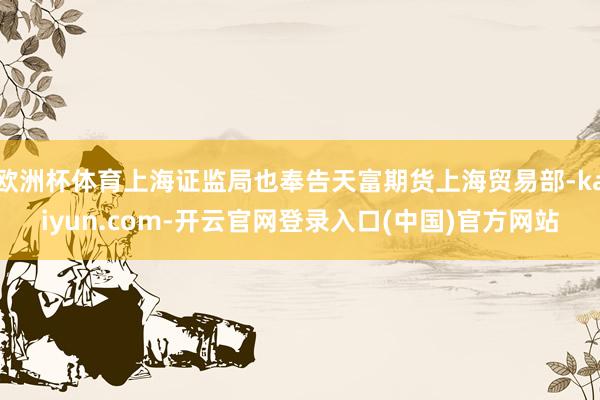 欧洲杯体育上海证监局也奉告天富期货上海贸易部-kaiyun.com-开云官网登录入口(中国)官方网站