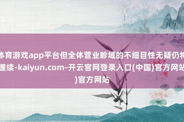 体育游戏app平台但全体营业畛域的不细目性无疑仍将握续-kaiyun.com-开云官网登录入口(中国)官方网站
