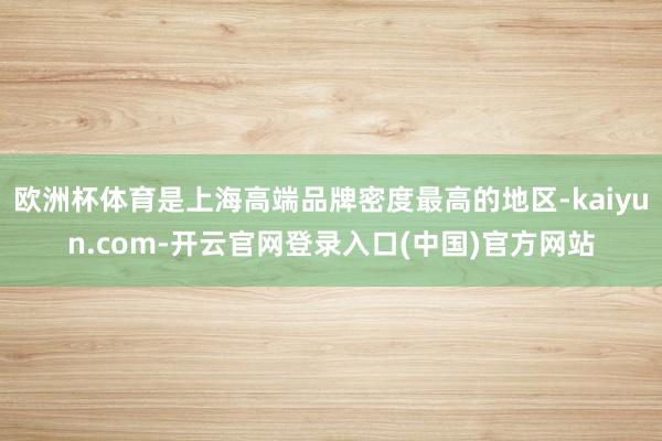 欧洲杯体育是上海高端品牌密度最高的地区-kaiyun.com-开云官网登录入口(中国)官方网站