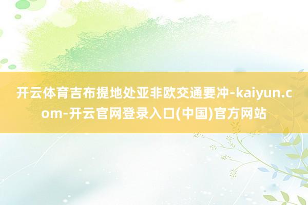 开云体育吉布提地处亚非欧交通要冲-kaiyun.com-开云官网登录入口(中国)官方网站
