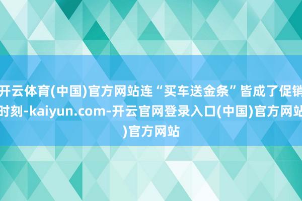 开云体育(中国)官方网站连“买车送金条”皆成了促销时刻-kaiyun.com-开云官网登录入口(中国)官方网站
