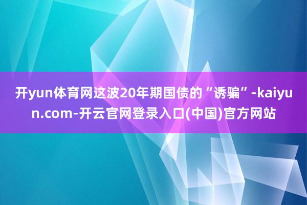 开yun体育网这波20年期国债的“诱骗”-kaiyun.com-开云官网登录入口(中国)官方网站