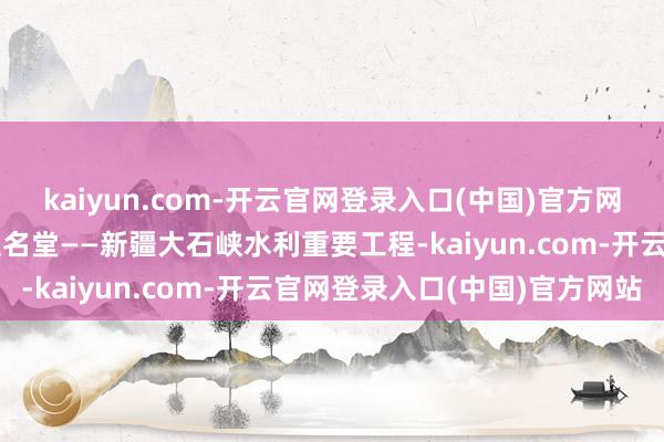 kaiyun.com-开云官网登录入口(中国)官方网站国度重要水利工程诞生名堂——新疆大石峡水利重要工程-kaiyun.com-开云官网登录入口(中国)官方网站