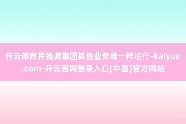 开云体育并强调集团其他业务线一样运行-kaiyun.com-开云官网登录入口(中国)官方网站