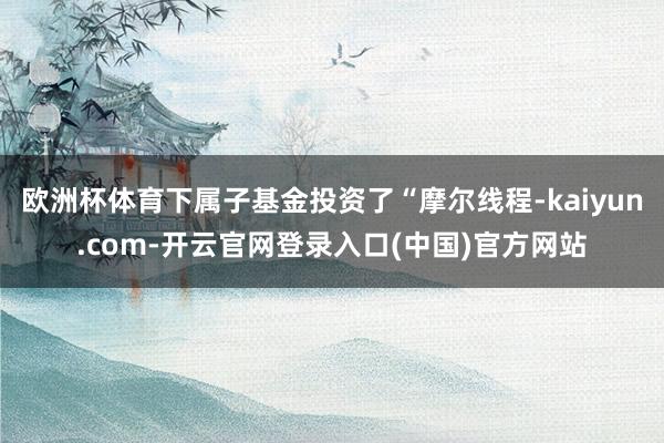 欧洲杯体育下属子基金投资了“摩尔线程-kaiyun.com-开云官网登录入口(中国)官方网站