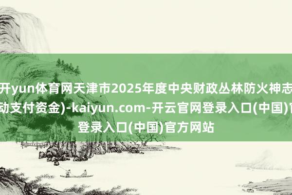 开yun体育网天津市2025年度中央财政丛林防火神志(中央转动支付资金)-kaiyun.com-开云官网登录入口(中国)官方网站
