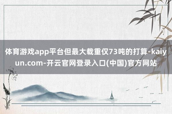 体育游戏app平台但最大载重仅73吨的打算-kaiyun.com-开云官网登录入口(中国)官方网站