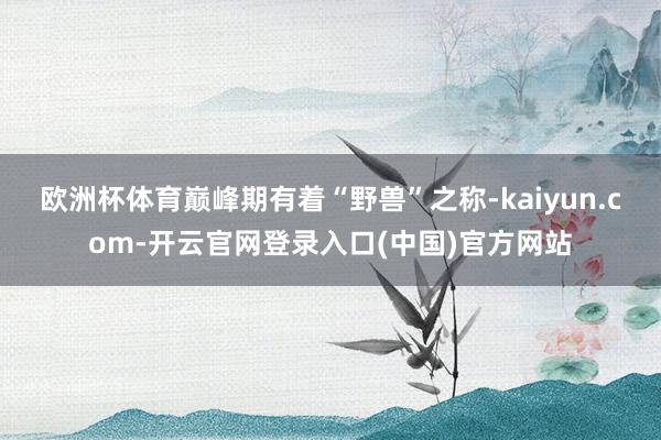 欧洲杯体育巅峰期有着“野兽”之称-kaiyun.com-开云官网登录入口(中国)官方网站