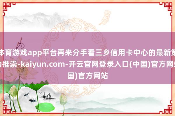 体育游戏app平台再来分手看三乡信用卡中心的最新策动推崇-kaiyun.com-开云官网登录入口(中国)官方网站